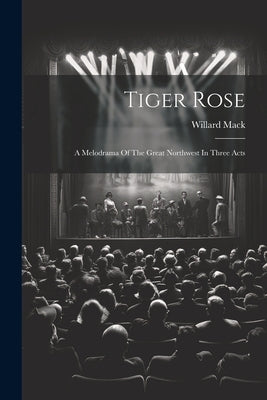 Tiger Rose; A Melodrama Of The Great Northwest In Three Acts by Mack, Willard