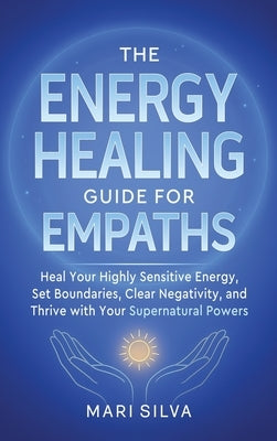 The Energy Healing Guide for Empaths: Heal Your Highly Sensitive Energy, Set Boundaries, Clear Negativity, and Thrive with Your Supernatural Powers by Silva, Mari