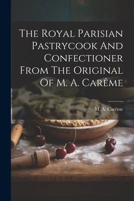 The Royal Parisian Pastrycook And Confectioner From The Original Of M. A. Carême by Carême, M. a.