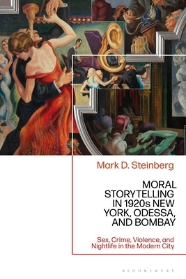 Moral Storytelling in 1920s New York, Odessa, and Bombay: Sex, Crime, Violence, and Nightlife in the Modern City by Steinberg, Mark D.