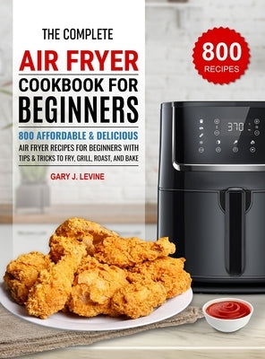 The Complete Air Fryer Cookbook For Beginners: 800 Affordable and Delicious Air Fryer Recipes for Beginners with Tips & Tricks to Fry, Grill, Roast, a by J. Levine, Gary