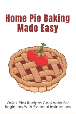 Home Pie Baking Made Easy: Quick Pies Recipes Cookbook For Beginners With Essential Instructions: How To Bake Desserts Pies by Darke, Towanda