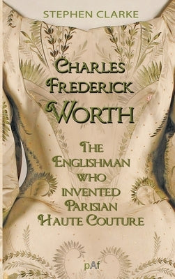 Charles Worth, the Englishman Who Invented Parisian Haute Couture: ... with the invaluable help of his French wife Marie and the Empress Eugénie by Clarke, Stephen