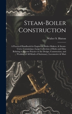 Steam-Boiler Construction: A Practical Handbook for Engineers, Boiler-Makers, & Steam-Users, Containing a Large Collection of Rules and Data Rela by Hutton, Walter S.
