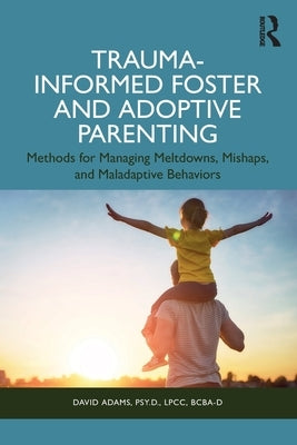 Trauma-Informed Foster and Adoptive Parenting: Methods for Managing Meltdowns, Mishaps, and Maladaptive Behaviors by Adams, David