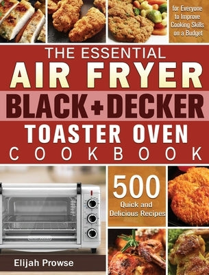 The Essential Air Fryer BLACK+DECKER Toaster Oven Cookbook: 500 Quick and Delicious Recipes for Everyone to Improve Cooking Skills on a Budget by Prowse, Elijah
