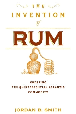 The Invention of Rum: Creating the Quintessential Atlantic Commodity by Smith, Jordan B.