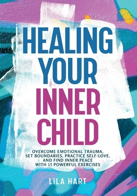 Healing Your Inner Child: Overcome Emotional Trauma, Build Resilience, Practice Self-Love, and Find Inner Peace with 15 Powerful Exercises by Hart, Lila