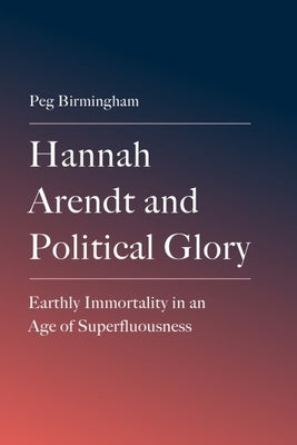 Hannah Arendt and Political Glory: Earthly Immortality in an Age of Superfluousness by Birmingham, Peg