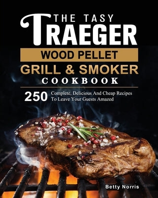 The Tasty Traeger Wood Pellet Grill And Smoker Cookbook: 250 Complete, Delicious And Cheap Recipes To Leave Your Guests Amazed by Norris, Betty
