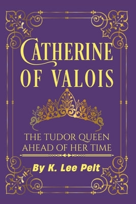 Catherine of Valois: The Tudor Queen Ahead of Her Time by Pelt, K. Lee