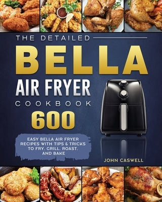 The Detailed Bella Air Fryer Cookbook: 600 Easy Bella Air Fryer Recipes with Tips & Tricks to Fry, Grill, Roast, and Bake by Caswell, John
