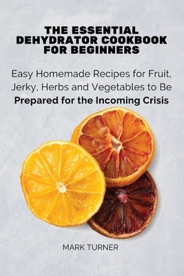 The Essential Dehydrator Cookbook for Beginners: Easy Homemade Recipes for Fruit, Jerky, Herbs and Vegetables to Be Prepared for the Incoming Crisis by Mark Turner
