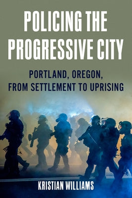 Policing the Progressive City: Portland, Oregon, from Settlement to Uprising by Williams, Kristian