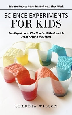Science Experiments for Kids: Science Project Activities and How They Work (Fun Experiments Kids Can Do With Materials From Around the House) by Wilson, Claudia