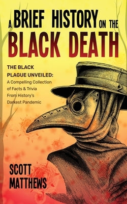 A Brief History On The Black Death - The Black Plague Unveiled: A Compelling Collection of Facts & Trivia From History's Darkest Pandemic by Matthews, Scott