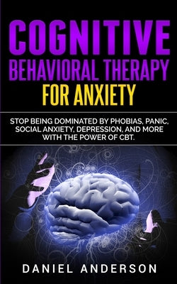 Cognitive Behavioral Therapy for Anxiety: Stop being dominated by phobias, panic, social anxiety, depression, and more with the power of CBT by Anderson, Daniel