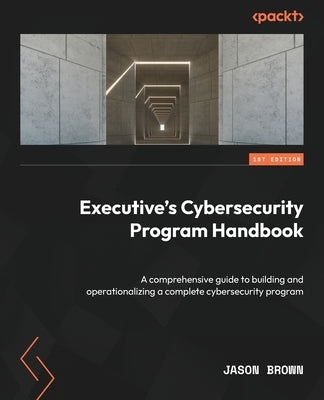 Executive's Cybersecurity Program Handbook: A comprehensive guide to building and operationalizing a complete cybersecurity program by Brown, Jason