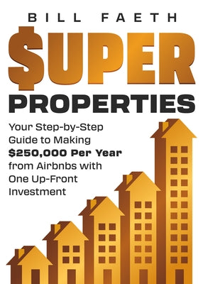 Super Properties: Your Step-By-Step Guide​ To Making $250,000 Per Year​ From Airbnbs With​ One Up-Front Investment by Faeth, Bill