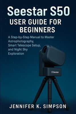 ZWO Seestar S50 User Guide for Beginners: A Step-by-Step Manual to Master Astrophotography, Smart Telescope Setup, and Night Sky Exploration by Simpson, Jennifer K.