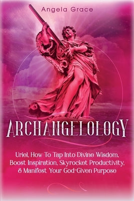 Archangelology: Uriel, How To Tap Into Divine Wisdom, Boost Inspiration, Skyrocket Productivity, & Manifest Your God-Given Purpose by Grace, Angela
