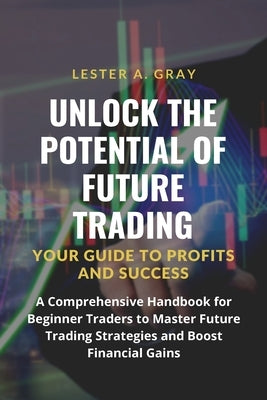 Unlock the Potential of Future Trading: A Comprehensive Handbook for Beginner Traders to Master Future Trading Strategies and Boost Financial Gains by Gray, Lester A.