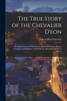 The True Story of the Chevalier D'eon: His Experiences and His Metamorphoses in France, Russia, Germany and England, Told With the Aid of State & Secr by Vizetelly, Ernest Alfred