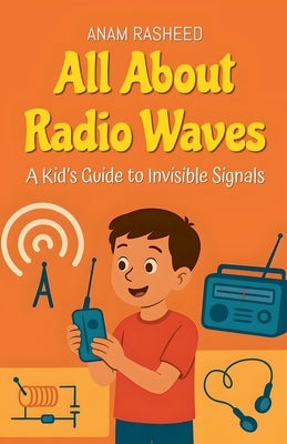All About Radio Waves: A Kid's Guide to Invisible Signals by Rasheed, Anam