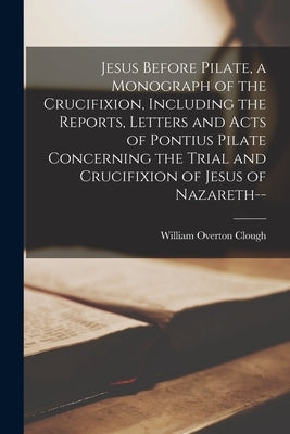 Jesus Before Pilate, a Monograph of the Crucifixion, Including the Reports, Letters and Acts of Pontius Pilate Concerning the Trial and Crucifixion of by Clough, William Overton