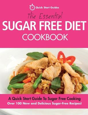 The Essential Sugar Free Diet Cookbook: A Quick Start Guide To Sugar Free Cooking. Over 100 New and Delicious Sugar-Free Recipes! by Quick Start Guides