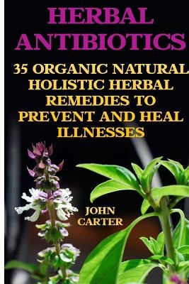 Herbal Antibiotics: 35 Organic Natural Holistic Herbal Remedies to Prevent And Heal Illnesses by Carter, John