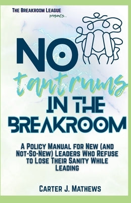 No Tantrums in the Breakroom: A Policy Manual for New (and not so new) Leaders Who Refuse to Lose Their Sanity While Leading by Mathews, Carter J.