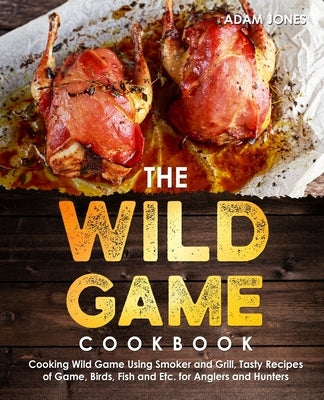 The Wild Game Cookbook for Anglers and Hunters: Cooking Tasty Recipes of Game, Birds, Fish and Etc. with your Smoker and Grill by Jones, Adam