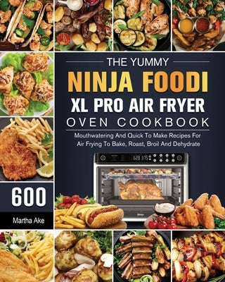 The Yummy Ninja Foodi XL Pro Air Fryer Oven Cookbook: 600 Mouthwatering And Quick To Make Recipes For Air Frying To Bake, Roast, Broil And Dehydrate by Ake, Martha