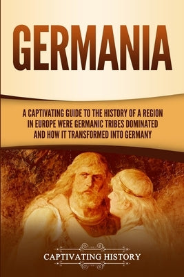 Germania: A Captivating Guide to the History of a Region in Europe Where Germanic Tribes Dominated and How It Transformed into G by History, Captivating