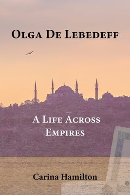 Olga de Lebedeff - A Life Across Empires: A Scholar's Quest from Tsarist Russia to the Bosphorus and Beyond by Hamilton, Carina