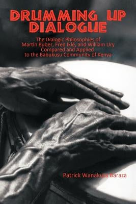 Drumming Up Dialogue: The Dialogic Philosophies of Martin Buber, Fred Ikl?, and William Ury Compared and Applied to the Babukusu Community o by Baraza, Patrick Wanakuta