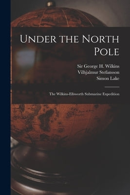 Under the North Pole: the Wilkins-Ellsworth Submarine Expedition by Wilkins, George H. (George Hubert) S.