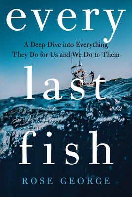 Every Last Fish: A Deep Dive Into Everything They Do for Us and We Do to Them by George, Rose