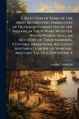 A Selection of Some of the Most Interesting Narratives of Outrages Committed by the Indians in Their Wars With the White People: Also, an Account of T by Loudon, Archibald