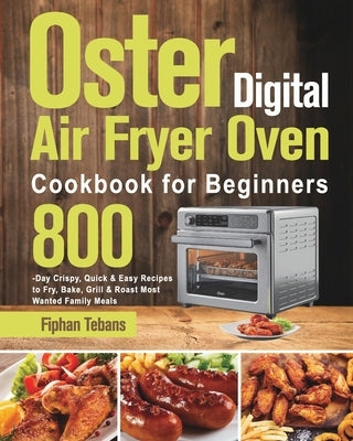 Oster Digital Air Fryer Oven Cookbook for Beginners: 800-Day Crispy, Quick & Easy Recipes to Fry, Bake, Grill & Roast Most Wanted Family Meals by Tebans, Fiphan