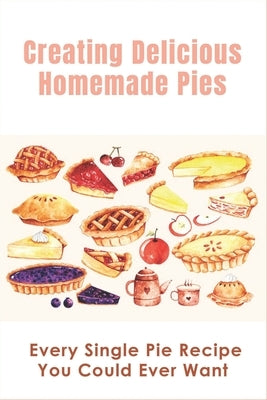Creating Delicious Homemade Pies: Every Single Pie Recipe You Could Ever Want: Pie Recipes Cookbook by Dilick, Debby