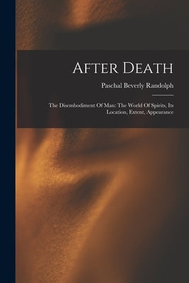 After Death: The Disembodiment Of Man: The World Of Spirits, Its Location, Extent, Appearance by Randolph, Paschal Beverly