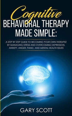 Cognitive Behavioral Therapy Made Simple: A Step by Step Guide to Becoming Your OWN Therapist by Managing Stress and Overcoming Depression, Anxiety, A by Scott, Gary