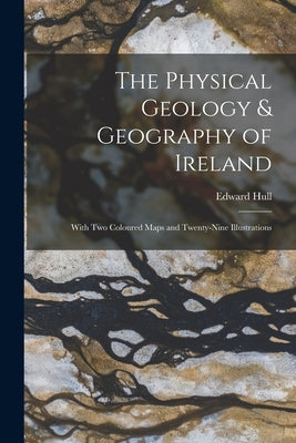 The Physical Geology & Geography of Ireland: With Two Coloured Maps and Twenty-Nine Illustrations by Hull, Edward