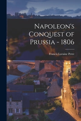 Napoleon's Conquest of Prussia - 1806 by Petre, Francis Loraine