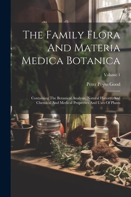 The Family Flora And Materia Medica Botanica: Containing The Botanical Analysis, Natural History, And Chemical And Medical Properties And Uses Of Plan by Good, Peter Peyto
