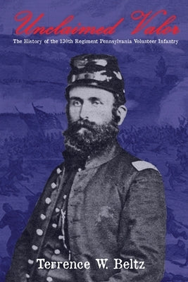Unclaimed Valor: The History of the One Hundred and Thirtieth Regiment Pennsylvania Volunteer Infantry by Beltz, Terrence W.