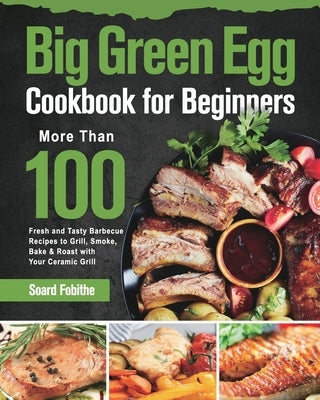 Big Green Egg Cookbook for Beginners: More Than 100 R Fresh and Tasty Barbecue Recipes to Grill, Smoke, Bake & Roast with Your Ceramic Grill by Fobithe, Soard