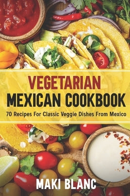 Vegetarian Mexican Cookbook: 70 Recipes For Classic Veggie Dishes From Mexico by Blanc, Maki